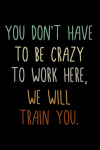 You Don't Have To Be Crazy To Work Here We Will Train You, Funny Gift for Co-workers, Friends,: | Li... book cover