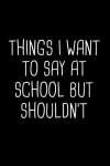 Thing I want To Say At School But Shouldn't Notebook Journal, Funny Students, Teachers Gift, School ... book cover